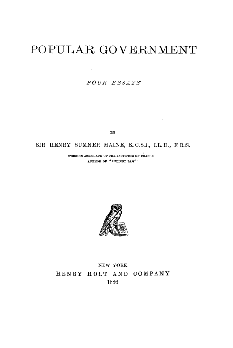 handle is hein.cow/popnmfe0001 and id is 1 raw text is: POPULAR GOVERNMENT
FOUR ESSAYs
BY
SIR HENRY SUMNER MAINE, K.C.S.I., LL.D., F R.S.

FOREIGN ASSOCIATE OF THB INSTITUTE OF FRANCE
AUTHOR OF 'ANCIENT LAW

NEW YORK
HENRY HOLT AND
1886

COMPANY


