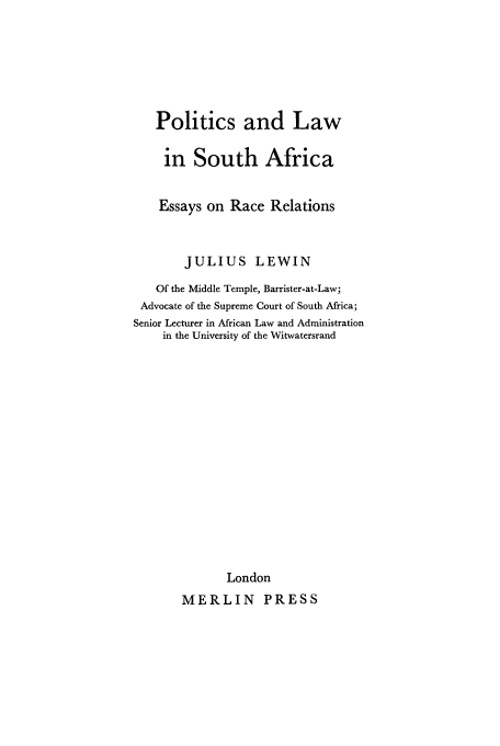 handle is hein.cow/posaerr0001 and id is 1 raw text is: Politics and Law
in South Africa
Essays on Race Relations
JULIUS LEWIN
Of the Middle Temple, Barrister-at-Law;
Advocate of the Supreme Court of South Africa;
Senior Lecturer in African Law and Administration
in the University of the Witwatersrand
London
MERLIN PRESS


