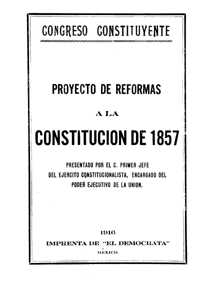 handle is hein.cow/poyrefons0001 and id is 1 raw text is: CONGRESO       CONSTITUYEITE
PROYECTO DE REFORMAS
A LA
CONSTITUCION DE 1857
PRESENTADO POR EL C, PRIMER JEFE
DEL EJERCITO CONSTITUCIONALISTA, ENCARGADO DEL
PODER EJECUTIVO DE LA UNION,
1916
INIPRENTA DIE 'EL DEMIOCIATA
MEXICO.


