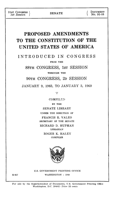 handle is hein.cow/ppamcusa0001 and id is 1 raw text is: 


91ST CONGRESS        SENATE              DOCUMENT
1st Session                              No. 91-38






        PROPOSED AMENDMENTS

    TO  THE CONSTITUTION OF THE

    UNITED STATES OF AMERICA


    INTRODUCED IN CONGRESS
                     FROM THE

         88TH CONGRESS, 1ST SESSION
                    THROUGH THE

         90TH  CONGRESS,   2D SESSION

       JANUARY  9, 1963, TO JANUARY 3, 1969

                        V

                    COMPILED
                      BY THE
                 SENATE LIBRARY


   UNDER THE DIRECTION OF
   FRANCIS R. VALEO
   SECRETARY OF THE SENATE
   RICHARD D. HUPMAN
        LIBRARIAN
     ROGER K. HALEY
        COMPILER










U.S. GOVERNMENT PRINTING OFFICE
     WASHINGTON : 1969


32-617


For sale by the


Superintendent of Documents, U.S. Government Printing Office
Washington, D.C. 20402 - Price 55 cents


