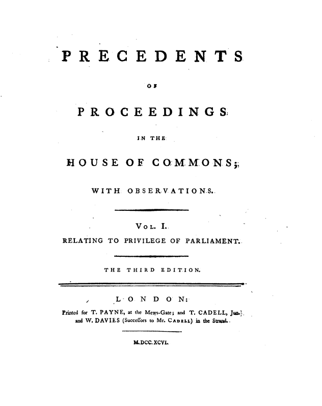 handle is hein.cow/ppcco0001 and id is 1 raw text is: PR E C E D E N T
OF
PROCEEDINGS;
IN THE

S

MOUSE OF COMMONS;,

WITH

OBSERVA TION.S.

VOL. I.
RELATING TO PRIVILEGE OF PARLIAMENT.
THE THIRD        EDITION.
L- O   N   D   O  N:
Printed for T. P A Y N E, at the Mews-Gate; and T. C A D E L L, Jwm.,
and W. DAVIES (Succeffors to Mr. CaDELL) in the Stand..
M.DCC. XCVI.


