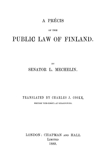 handle is hein.cow/ppulwfin0001 and id is 1 raw text is: 




A  PRECIS


                 OF THE


PUBLIC LAW OF FINLAND.





                  BY

       SENATOR   L. MECHELIN.






     TRANSLATED BY CHARLES J. COOKE,
          BRITISH VICE-CONSUL AT HELSINGFORS.








      LONDON:  CHAPMAN AND HALL
                LIMITED
                1889.


