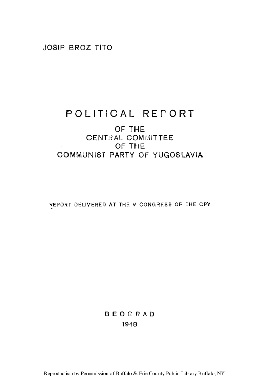 handle is hein.cow/prccyug0001 and id is 1 raw text is: JOSIP BROZ TITO

POLITICAL

REPORT

OF THE
CENTIRAL COMMITTEE
OF THE
COMMUNISf PARTY OF YUGOSLAVIA
REPORT DELIVERED AT THE V CONGRESS OF THE CPY
BEOGRAD
1948

Reproduction by Permmission of Buffalo & Erie County Public Library Buffalo, NY


