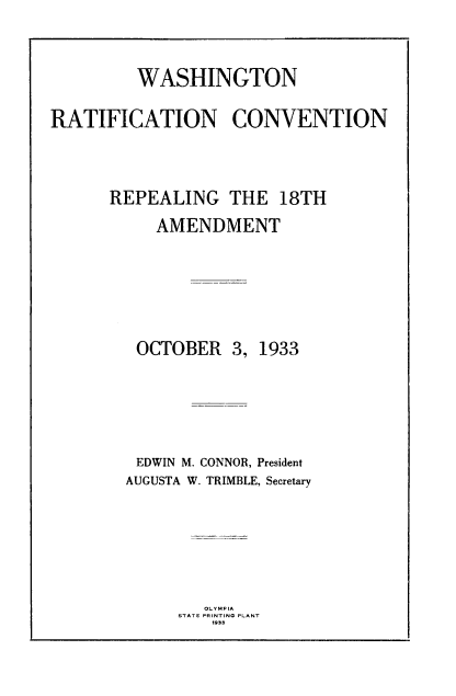 handle is hein.cow/prcedwrc0001 and id is 1 raw text is: 


         WASHINGTON

RATIFICATION CONVENTION



      REPEALING THE 18TH
           AMENDMENT


OCTOBER


3, 1933


EDWIN M. CONNOR, President
AUGUSTA W. TRIMBLE, Secretary


   OLYMPIA
STATE PRINTING PLANT
    1933


