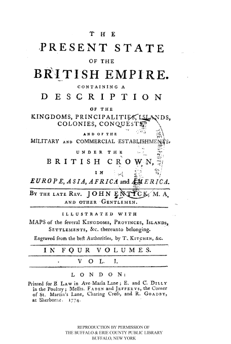 handle is hein.cow/prest0001 and id is 1 raw text is: THE

PRESENT STATE
OF THE
BRI TISH EMPIRE.
CONTAINING A
D E SCR I P TIO N
OF THE
KINGDOMS, PRINCIPALITIF,  DS,
COLONIES, CONQUESTV        \
AND OF THE           _
MILITARY AND COMMERCIAL .ESTABLISHMENS,
U N D E R T H    .
BRITISH          CR 0 W.N,
I N
EUROPE, A SIA, AFRICA and,&  ERICA.
BY THE LATE REV. J O H N E           A.
AND OTHER 'GENTLEMEN.
ILLUSTRATED WITH
MAPS of the feveral KINGDOMS, PROVINCES, ISLANDS,.
SETTLEMENTS, &c. thereunto belonging.
Engraved from the beft Authorities, by T_ KITCHEN, &C.
IN FQUR VOLUMES.
V O   L. 1.
LONDON:
Printed for t. LAW in Ave-Maria Lane; E. and C. DILLY
in the Poultry; Meffrs. FADEN and JEFFERYS, the Corner
of St. Martin's Lane, Charing Crof,, and R. GOADBY,
at Sherborne.  1774.
REPRODUCTION BY PERMISSION OF
THE BUFFALO & ERIE COUNTY PUBLIC LIBRARY
BUFFALO, NEW YORK


