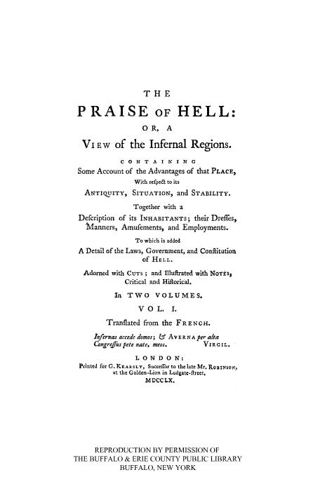 handle is hein.cow/prhellin0001 and id is 1 raw text is: THE

P RAISE OF HELL:
0 R, A
Vi EW    of the Infernal Regions.
C 0 N T A I N I N G
Some Account of the Advantages of that PLACE,
With refpe& to its
ANTIQUITY, SITUATION, and STABILITY.
Together with a
Defcription of its INHABITANTS; their Dreffes,
iVianners, Amufements, and Employments.
To which is added
A Detail of the Laws, Government, and Conffitution
of HELL.
Adorned with CUTS ; and Illuffrated with NOTiS,
Critical and Hiftorical.
In TWO VOLUMES.
VOL, 1.
Tranflated from the FRENCH.
Iofernas accede domos; & AvE RN A per a/ta
CangrejTus pete nate, meos.   Vi C IRL.
LONDON:
Printed for C. KRARSLY, Succeflror to the late Mr. RoBIN6or,
at the Golden-Lion in Ludgatc-ftreet.
MDCCLX.
REPRODUCTION BY PERMISSION OF
THE BUFFALO & ERIE COUNTY PUBLIC LIBRARY
BUFFALO, NEW YORK


