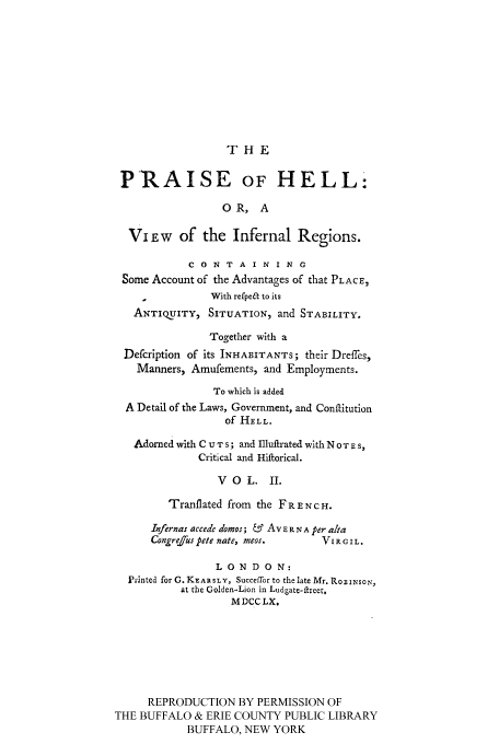 handle is hein.cow/prhellin0002 and id is 1 raw text is: THE

PRAISE OF HELL:
0 R, A
Vi LW of the Infernal Regions.
C 0 N T A I N I N G
Some Account of the Advantages of that PLACE,
With refpeal to its
ANTIQUITY, SITUATION, and STABILITY.
Together with a
Defcription of its INHABITANTS; their Dreffes,
Manners, Amufements, and Employments.
To which is added
A Detail of the Laws, Government, and Conflitution
of HELL.
Adorned with C U T s; and Illuftrated with NOT E S,
Critical and Hiftorical.
VOL. II.
Tranflated from the FRENCH.
Infernas accede domos; & AvER N A per alta
Congrejus pete nate, meos.    VI R G I L.
LONDON:
Printed for G. KrARSLY, Succeffor to the late Mr. RoBINso,,,
at the Golden-Lion in Ludgate-ftreet.
MDCC LX.
REPRODUCTION BY PERMISSION OF
THE BUFFALO & ERIE COUNTY PUBLIC LIBRARY
BUFFALO, NEW YORK


