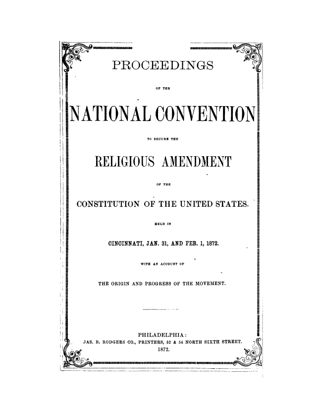 handle is hein.cow/prntlcn0001 and id is 1 raw text is: 






IImII In nnulnMU I


PROCEEDINGS


         OF THE


NATIONAL CONVENTION


TO SECURE THE


RELIGIOUS AMENDMENT


OF THE


CONSTITUTION OF THE UNITED STATES.


HELD IN


CINCINNATI, JAN. 31, AND FEB. 1, 1872.


WITH AN ACCOUNT OF


THE ORIGIN AND PROGRESS OF THE MOVEMENT.


            PHILADELPHIA:
JAS. B. RODGERS CO., PRINTERS, 52 & 54 NORTH SIXTH STREET.
                1872.


