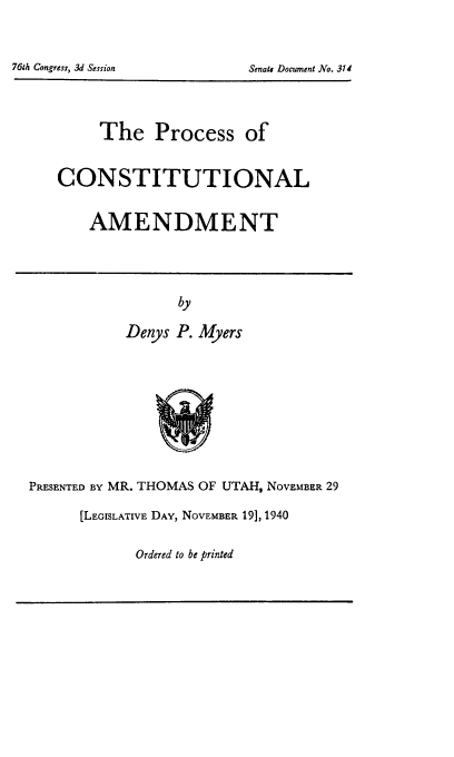 handle is hein.cow/procoam0001 and id is 1 raw text is: 7GM Congress, 3d Session                             Sends Document No. 314

The Process of
CONSTITUTIONAL
AMENDMENT

by
Denys P. Myers

PRESENTED BY MR. THOMAS OF UTAH, NOVEMBER 29
[LEGISLATIVE DAY, NOVEMBER 19], 1940

Ordered to be printed

761h Congress, 3d Session

Senate Document No. 314


