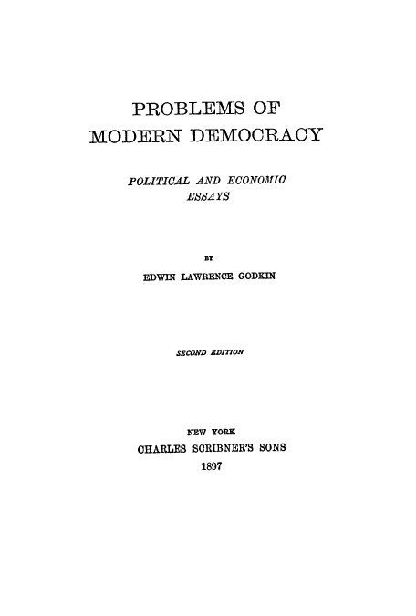 handle is hein.cow/promodp0001 and id is 1 raw text is: PROBLEMS OF
MODERN DEMOCRACY
POLITICAL AND ECONOMIC
ESSA YS
BY
EDWIN LAWRENCE GODEIN

SACOND ADITION
NEW YORK
CHARLES SCIIIBNER'S SONS
1897


