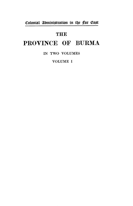 handle is hein.cow/provcbu0001 and id is 1 raw text is: 


Colonial abmintotration in tI~c far Oaot

            THE

PROVINCE OF BURMA


IN TWO VOLUMES
   VOLUME I


