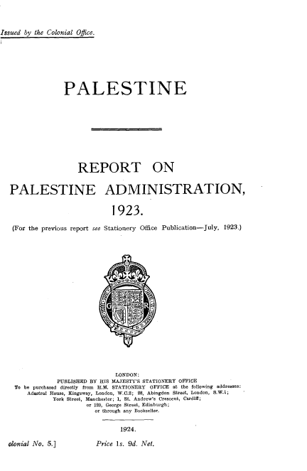 handle is hein.cow/psam0001 and id is 1 raw text is: 



Issued by the Colonial Office.








                 PALESTINE










                     REPORT ON


  PALESTINE ADMINISTRATION,


                              1923.

   (For the previous report see Stationery Office Publication-July, 1923.)


                           LONDON:
           PUBLISHED BY HIS MAJESTY'S STATIONERY OFFICE
To be purchased directly from   H.M. STATIONERY      OFFICE at the following addresses:
   Adastral House, Kingsway, London, W.C.2; 28, Abingdon Street, London, S.W.1;
          York Street, Manchester; 1, St. Andrew's Crescent, Cardiff;
                   or 120, George Street, Edinburgh;
                     or through any Bookseller.


1924.


Price Is. 9d. Net.


olonial No. 5.]


