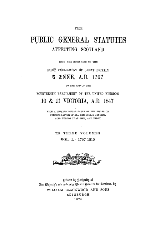 handle is hein.cow/pscobfi0001 and id is 1 raw text is: THE

PUBLIC GENERAL STATUTES
AFFECTING SCOTLAND
MROM THE 3EGINNING OF THE
FIRT PARLIAMENT OF GREAT BRITAIN
6   ANNE, A.D. 1707
TO THE END OF THE
FOURTEENTH PARLIAMENT OF THE UNITED KINGDOM
10 & 11 VICTORIA, A.D. 1847
WITH A CHiqONOLOGICAL TABLE OF THE TITLES OR
SI-BJECT-IMATTER OF ALL THE PUBLIC GENERAL
ACTS DURING THAT TIME, AND INDEX
rN  THREE VOLUMES
VOL. I.-1707-1815
Vrinitb bg gkuqjaritg of
bir pijtstg's sde anbznlI AThuta hrinxhs for zothlanb, ba
WILLIAM BLACKWOOD AND SONS
EDINBURGH
1876


