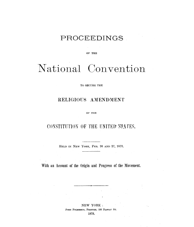 handle is hein.cow/psotnlcn0001 and id is 1 raw text is: 










         PROCEEDINGS



                  OF THE




National Convention


             TO SECURE THE



    RELIGIOUS   AMENDMENT



               OF THE



CONSTITUTION OF THE IjN ITrri STATES.


HELD IN NEW


YORK, FEB. 26 AND 27, 1878.


With an Account of the Origin and Progress of the Movement.











               NEW YORK:
         JOHN POLHEMUS, PRINTER, 102 NAssAU ST.
                  1878.


