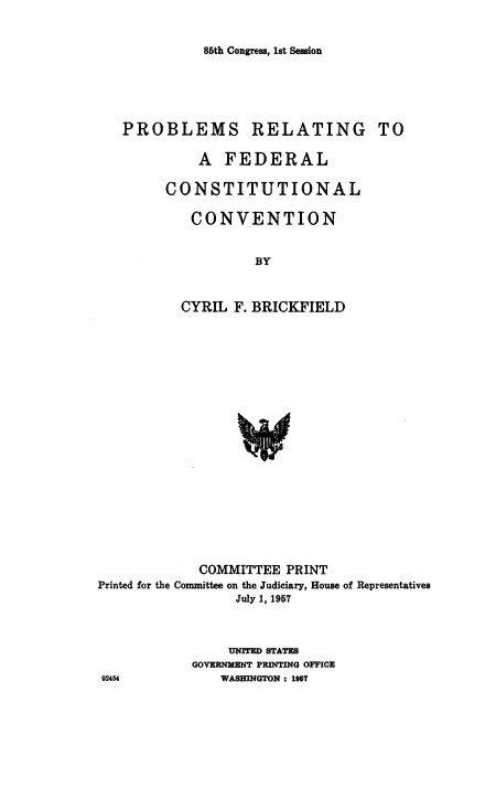 handle is hein.cow/psrgtafl0001 and id is 1 raw text is: 86th Congress, 1st Session

PROBLEMS RELATING TO
A FEDERAL
CONSTITUTIONAL
CONVENTION
BY
CYRIL F. BRICKFIELD

COMMITTEE PRINT
Printed for the Committee on the Judiciary, House of Representatives
July 1, 1967
UNITED STATES
GOVERNMENT PRINTING OFFICE
92454                 WASHINGTON : 1957



