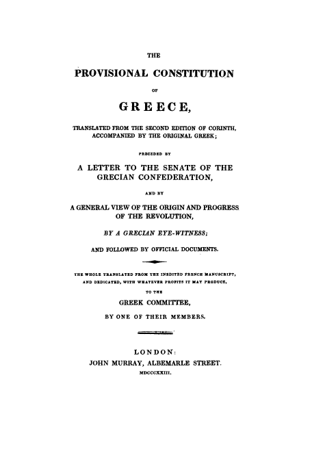 handle is hein.cow/pvivedicoi0001 and id is 1 raw text is: THE

PROVISIONAL CONSTITUTION
OF
GREECE,
TRANSLATED FROM THE SECOND EDITION OF CORINTH,
ACCOMPANIED BY THE ORIGINAL GREEK;
PRECEDED BY
A LETTER TO THE SENATE OF THE
GRECIAN CONFEDERATION,
AND BY
A GENERAL VIEW OF THE ORIGIN AND PROGRESS
OF THE REVOLUTION,
BY A GRECIAN EYE-WITNESS;
AND FOLLOWED BY OFFICIAL DOCUMENTS.
THE WHOLE TRANSLATED FROM THE INEDITED FRENCH MANUSCRIPT,
AND DEDICATED, WITH WHATEVER PROFITS IT MAY PRODUCE,
TO THE
GREEK COMMITrEE,

BY ONE OF THEIR MEMBERS.
LONDON:
JOHN MURRAY, ALBEMARLE STREET.
MDCCCXXIII.


