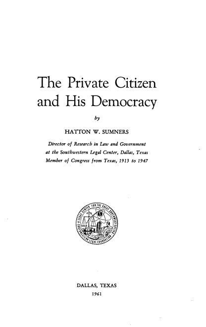 handle is hein.cow/pvtciti0001 and id is 1 raw text is: The Private Citizen
and His Democracy
by
HATTON W. SUMNERS
Director of Research in Law and Government
at the Southwestern Legal Center, Dallas, Texas
Member of Congress from Texas, 1913 to 1947

DALLAS, TEXAS
1961


