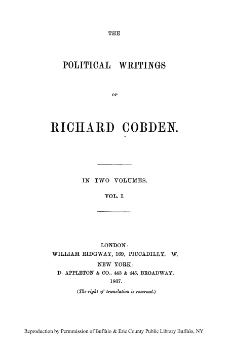 handle is hein.cow/pwririch0001 and id is 1 raw text is: THE

POLITICAL WRITINGS
OF
RICHARD COBDEN.
IN TWO VOLUMES.
VOL. I.
LONDON:
WILLIAM RIDGWAY, 169, PICCADILLY. W.
NEW YORK:
D. APPLETON & CO., 443 & 445; BROADWAY.
1867.
(The right of translation is reserved.)

Reproduction by Permnmission of Buffalo & Erie County Public Library Buffalo, NY


