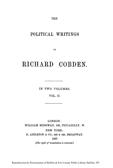handle is hein.cow/pwririch0002 and id is 1 raw text is: THE

POLITICAL WRITINGS
OF,
RICHARD COBDEN.
IN TWO VOLUMES.
VOL. II.
LONDON:
WILLIAM RIDGWAY, 169, PICCADILLY. W.
NEW YORK:
D. APPLETON & CO., 443 & 445, BROADWAY.
1867.
(The right of translation is reserved.)

Reproduction by Permnmission of Buffalo & Erie County Public Library Buffalo, NY


