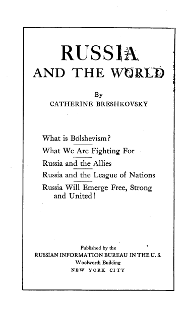 handle is hein.cow/raatwd0001 and id is 1 raw text is: 





       RUSSiA

AND THE WUREN

               By
    CATHERINE  BRESHKOVSKY



  What is Bolshevism?
  What We Are Fighting For
  Russia and the Allies
  Russia and the League of Nations
  Russia Will Emerge Free, Strong
     and United !





           Published by the
RUSSIAN INFORMATION BUREAU IN THE U. S.
          Woolworth Building
          NEW YORK CITY


