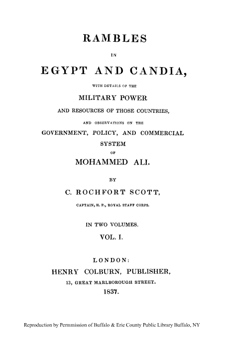 handle is hein.cow/ramegy0001 and id is 1 raw text is: RAMBLES
IN
EGYPT AND CANDIA,
WITH DETAILS OF THE
MILITARY POWER
AND RESOURCES OF THOSE COUNTRIES,
AND OBSERVATIONS ON THE
GOVERNMENT, POLICY, AND COMMERCIAL
SYSTEM
OF
MOHAMMED ALI.
BY
C. ROCHFORT SCOTT,
CAPTAIN, H. P., ROYAL STAFF CORPS.
IN TWO VOLUMES.
VOL. I.
LONDON:
HENRY COLBURN, PUBLISHER,
13, GREAT MARLBOROUGH STREET.
1837.

Reproduction by Permnmission of Buffalo & Erie County Public Library Buffalo, NY


