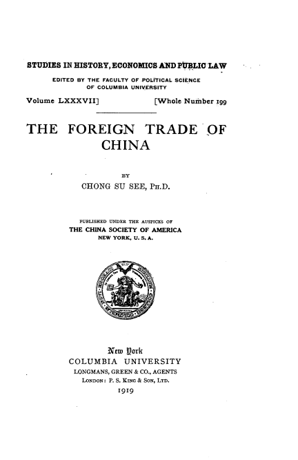 handle is hein.cow/rana0001 and id is 1 raw text is: 







STUDIES IN HISTORY, ECONOMICS AND PIUBLIC LAW


EDITED BY THE FACULTY OF POLITICAL SCIENCE
       OF COLUMBIA UNIVERSITY


Volume LXXXVII]



THE FOREIGN


  [Whole Number zgg



TRADE OF


    CHINA



         BY
CHONG  SU SEE, Pir.D.


  PUBISHED UNDER THE AUSPICES OF
THE CHINA SOCIETY OF AMERICA
      NEW YORK, U. S. A.














        Netw Lork
COLUMBIA UNIVERSITY
LONGMANS, GREEN & CO., AGENTS
   LONDON: P. S. KING & SON, LTD.
          1919


