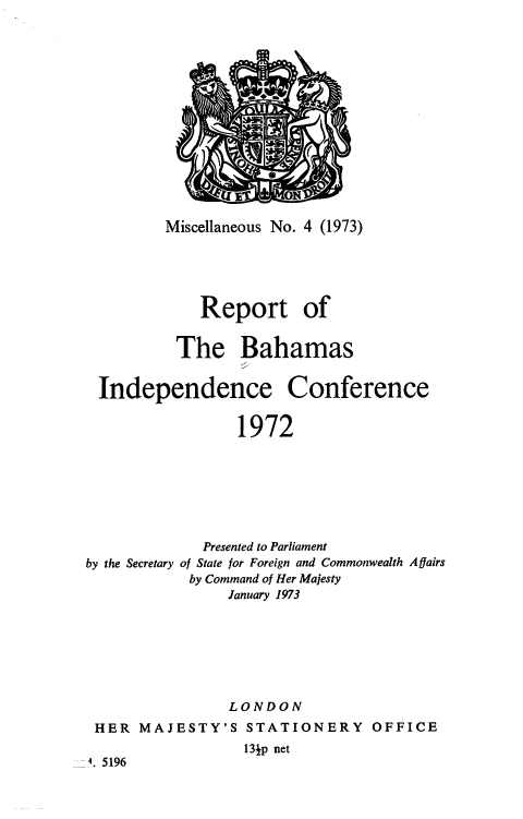 handle is hein.cow/rbhmic0001 and id is 1 raw text is: 














Miscellaneous No. 4 (1973)





    Report of


 The Bahamas


Independence


Conference


1972


             Presented to Parliament
by the Secretary of State for Foreign and Commonwealth Affairs
            by Command of Her Majesty
                January 1973







                LONDON
 HER  MAJESTY'S   STATIONERY OFFICE
                  13p net
4. 5196



