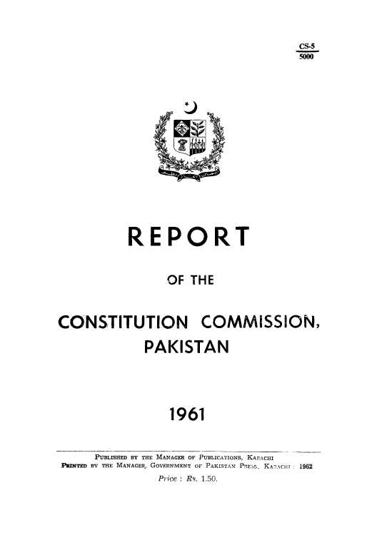 handle is hein.cow/rccpak0001 and id is 1 raw text is: CS-5
5000

REPORT
OF THE
CONSTITUTION COMMISSION,
PAKISTAN
1961

PUBLISHED BY THE MANAGER OF PUBLICATIONS, KARACHI
PRINTED BY THE MANAGER, GOVERNMENT OF PAKISTAN PRESS. KAZAC-ir : 1962
Price : Rs. 1.50.


