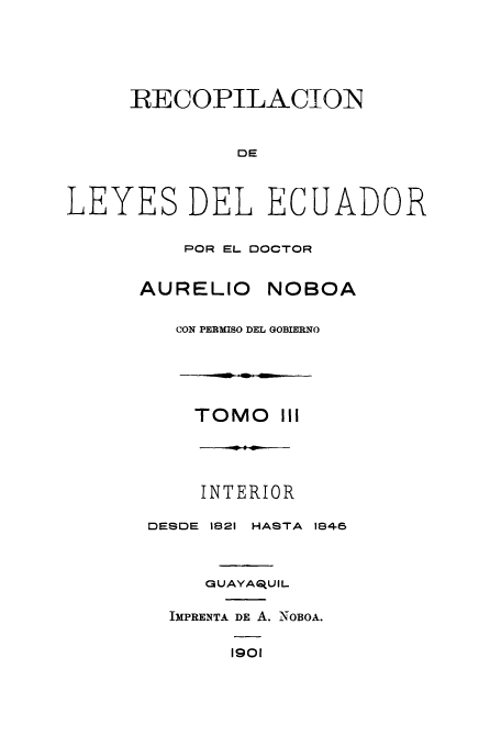 handle is hein.cow/rdlepoda0003 and id is 1 raw text is: RECOPILACIOIN

DE
LEYES DEL ECUADOR
POR EL DOCTOR
AURELIO NOBOA
CON PERMISO DEL GOBIERNO

TOMO III
INTERIOR
DESDE 1821 HASTA 1846
GUAYA ,UIL
IMPRENTA DE A. NOBOA.
1901


