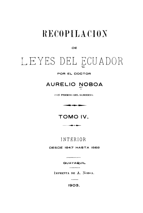 handle is hein.cow/rdlepoda0004 and id is 1 raw text is: RiECOPILACi ON

OE
LEYES DEL ECUADOR
POR EL DOCTOR
AURELIO NOBOA
't N PERMISO DEL (0oBIERNt)
TOMO IV.
.... , , 4 - m.---

I NTERIOR
OESDE 1847 HASTA 1866
0 U AYA tU IL
1..IMiREiNrA I)F A. N0OA.
1903.


