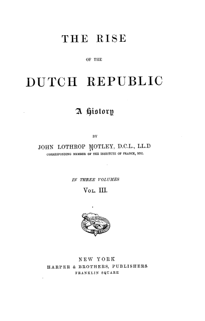 handle is hein.cow/rdtchrep0003 and id is 1 raw text is: THE RISE
OF THE
DUTCH REPUBLIC

?3 Jistory
BY
JOHN LOTHROP MOTLEY, D.C.L., LL.D
CORRESPONDING MEMBER OF THE INSTITUTE OF FRANCE, ETC.

IN THREE VOL UMES
VoL. III.
u  r-

NEW YORK
HARPER & BROTHERS, PUBLISHERS
FRANKLIN SQUARE


