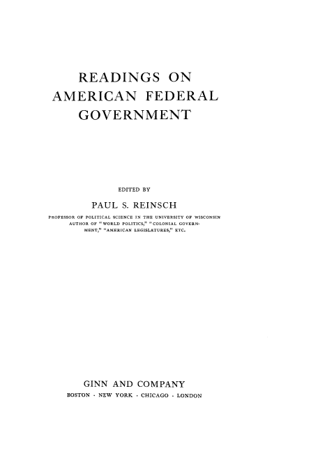 handle is hein.cow/reamfeg0001 and id is 1 raw text is: READINGS ON
AMERICAN FEDERAL
GOVERNMENT
EDITED BY
PAUL S. REINSCH
PROFESSOR OF POLITICAL SCIENCE IN THE UNIVERSITY OF WISCONSIN
AUTHOR OF WORLD POLITICS, COLONIAL GOVERN-
MENT, AMERICAN LEGISLATURES, ETC.
GINN AND COMPANY
BOSTON - NEW YORK  CHICAGO  LONDON


