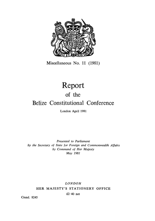 handle is hein.cow/rebelizlon0001 and id is 1 raw text is: Miscellaneous No. 11 (1981)
Report
of the
Belize Constitutional Conference
London April 1981
Presented to Parliament
by the Secretary of State for Foreign and Commonwealth Affairs
by Command of Her Majesty
May 1981
LONDON
HER MAJESTY'S STATIONERY OFFICE
f2*40 net
Cmnd. 8245


