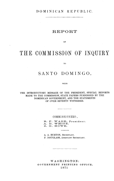 handle is hein.cow/reciqsadm0001 and id is 1 raw text is: 


        DOMINICAN  REPUBLIC.







                REPOIRT



                     OF




THE COMMISSION OF INQUIRY


                     TO


SANTO


DOMINGO,


WITH


THE INTRODUCTORY MESSAGE OF THE PRESIDENT, SPECIAL REPORTS
   MADE TO THE COMMISSION, STATE PAPERS FURNISHED BY THE
       DOMINICAN GOVERNMENT, AND THE STATEMENTS
             OF OVER SEVENTY WITNESSES.





                COMMISSIONERS:.
            1. F . WADE, President.
            A.. D}. WI-IITE.
            S. 0-. I-{OWE.



            A. A. BURTON, SECRETARY.
            F. DOUGLASS, ASSISTANT SECRETARY.








               WASHING-TON:
         GOVERNMENT PRINTING OFFICE.
                    1871


