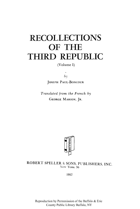 handle is hein.cow/recotrep0001 and id is 1 raw text is: RECOLLECTIONS
OF THE
THIRD REPUBLIC
(Volume I)
) By
JOSEPH PAUL-BONCOUR

Translated from the French by
GEORGE MARION, JR.

ROBERT SPELLER k SONS, PUBLISHERS, INC.
NM-w YORK 36

Reproduction by Permmission of the Buffalo & Erie
County Public Library Buffalo, NY


