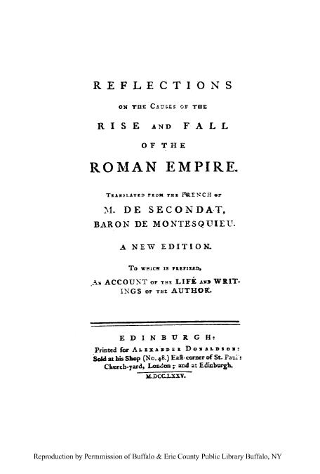 handle is hein.cow/reflcaur0001 and id is 1 raw text is: REFLECTIONS
ON THE CAUSES OF THE
RISE AND FALL
OF THE
ROMAN EMPIRE.
TRAssLATED FROM THE MENCH Or
M. DE SECONDA-T,
BARON DE MONTESQUIEU.
A NEW EDITION.
To wmicH 1S PREDIED
AN ACCOUNT Or TEv LIFE An WRIT-
INGS OF THi AUT1OK.
E D I N B U R G H:
Printed for ALEXAmDEx DoxALDS o:
Sold at his Shop (NO.48.) Eaft-corner of St. Paurs
Church-yard, Lodon ;- and at Edinburgh.
x.DCcJLxxv.

Reproduction by Permnmission of Buffalo & Erie County Public Library Buffalo, NY


