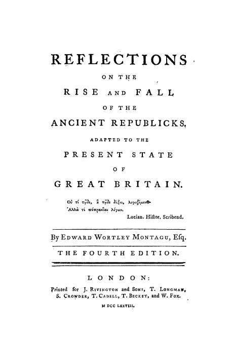 handle is hein.cow/refrfa0001 and id is 1 raw text is: REFLECTIONS
ON THE

RISE

AND FALL

OF THE
ANCIENT REPUBLICKS.
ADAPTED TO THE

PRESENT

STATE

0 F

GREAT

BRITAIN.

Lucian. Hiilor. Scribend.
By EDWARD WORTLEY MONTAGU, Efq.
THE FOURTH           EDITION.
1OND        ON:
Printed for J. RIviNcTON and Sows, T. LONGMAN,
S. CROWDER, T. CADELL, T. BECKET, and W. Fox.
M DCC LXXVI


