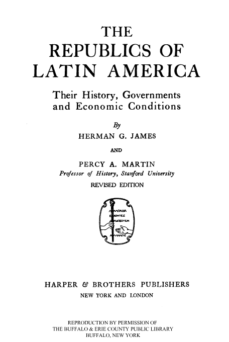 handle is hein.cow/relaamgc0001 and id is 1 raw text is: THE
REPUBLICS OF
LATIN AMERICA
Their History, Governments
and Economic Conditions
By
HERMAN G. JAMES
AND

PERCY A. MARTIN
Professor of History, Stanford University
REVISED EDITION

HARPER & BROTHERS PUBLISHERS
NEW YORK AND LONDON
REPRODUCTION BY PERMISSION OF
THE BUFFALO & ERIE COUNTY PUBLIC LIBRARY
BUFFALO, NEW YORK


