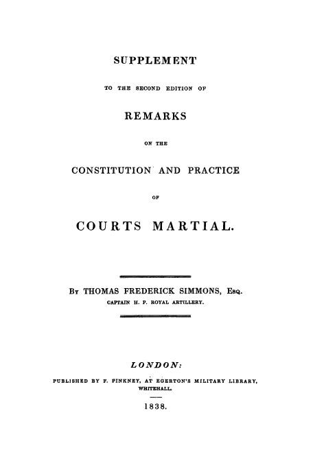 handle is hein.cow/remarpx0001 and id is 1 raw text is: SUPPLEMENT
TO THE SECOND EDITION OF
REMARKS
ON THE
CONSTITUTION AND PRACTICE
OF

COURTS

MARTIAL.

By THOMAS FREDERICK SIMMONS, ESQ.
CAPTAIN H. P. ROYAL ARTILLERY.
LONDON:
PUBLISHED BY F. PINKNEY, AT EGERTON'S MILITARY LIBRARY,
WHITEHALL
1838.


