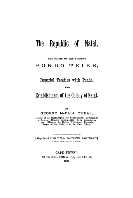 handle is hein.cow/renataltpa0001 and id is 1 raw text is: The Republic of Natal.
THE ORIGIN OP THE PRESENT
POND 0 TRIBE.
Imperial Treaties with Panda,
AND
Establishment of the Colony of Natal.
BY
GEORGE McCALL THEAL,
Member of the Mantqehalipij der Nederlandsehe Letterkunde
te Leiden. blembre Correepondant de la Commisgion
pour l'Hi.toire des Eglhxs Wallonneq.  Formerly
Keeper of the Archives of the Cape Colony.
[Reprinted from  Cape Mercantile Advertiser.]
CAPE TOWN:
SAUL SOLOMON & CO., PRINTERS,
1886.


