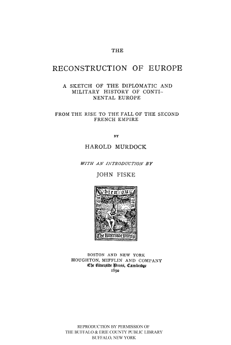 handle is hein.cow/reoeuro0001 and id is 1 raw text is: THE

RECONSTRUCTION OF EUROPE
A SKETCH OF THE DIPLOMATIC AND
MILITARY HISTORY OF CONTI-
NENTAL EUROPE
FROM THE RISE TO THE FALL OF THE SECOND
FRENCH EMPIRE
BY
HAROLD MURDOCK

WITH AN IiTRODUCTION BY
JOHN FISKE

BOSTON AND NEW YORK
HOUGHTON, MIFFLIN AND COMPANY
Zbe lailacr~ibc 19~re, Camtbri~ge
189o
REPRODUCTION BY PERMISSION OF
THE BUFFALO & ERIE COUNTY PUBLIC LIBRARY
BUFFALO, NEW YORK


