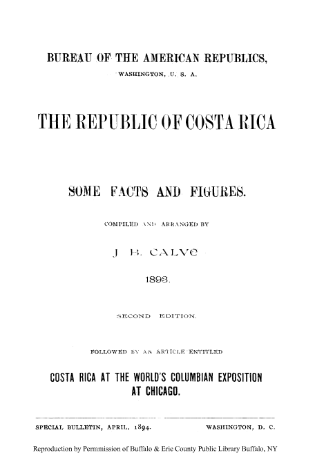 handle is hein.cow/repcosta0001 and id is 1 raw text is: BUREAU OF THE AMERICAN REPUBLICS,
WASHINGTON, .U. S. A.
THE REPUBLIC OF COSTA RICA

SOME FACTS AND

F~iURES.

COMPILED \NI AR R1ANGED BY
J EH. CA LV
1898.
SECOND EDITION.

FOLLOWED BY AN ARTICLE ENTITLED
COSTA RICA AT THE WORLD'S COLUMBIAN EXPOSITION
AT CHICAGO.

SPECIAL BULLETIN, APRIL, 1894.

WASHINGTON, D. C.

Reproduction by Permnmission of Buffalo & Erie County Public Library Buffalo, NY



