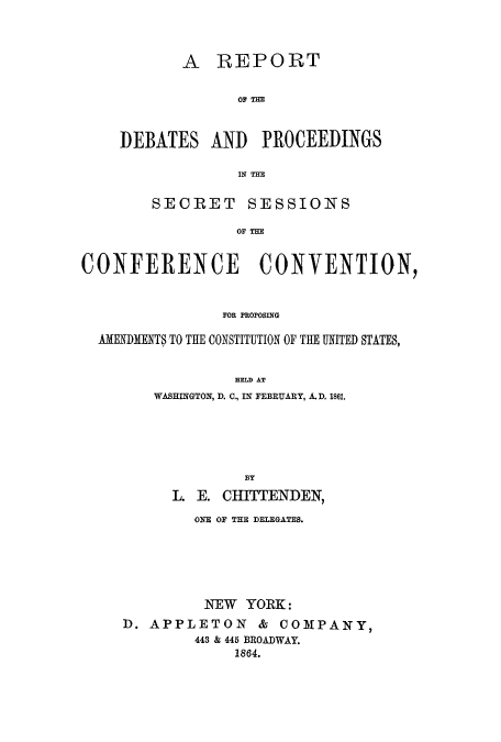 handle is hein.cow/repdepwa0001 and id is 1 raw text is: A REPORT
OP THE
DEBATES AND PROCEEDINGS
IN THE

SECRET SESSIONS
OF THE
CONFERENCE CONVENTION,
FOR PROPOSING
AMENDMENTS TO THE CONSTITUTION OF THE UNITED STATES,
HELD AT
WASHINGTON, D. C., IN FEBRUARY, A.D. 1861.
BY
L. E. CHITTENDEN,
ONE OF THE DELEGATES.
NEW YORK:
D. APPLETON & COMPANY,
443 & 445 BROADWAY.
1864.


