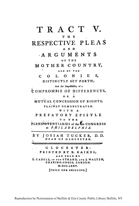 handle is hein.cow/replearg0001 and id is 1 raw text is: TRACT V.
THE
RESPECTIVE PLEAS
AND
ARGUMENTS
OF THE
UvOTHER COUNTRYo
AND OF THE
COLO.NIES,
DISTINCTLY SET FORTH;
And the* Impffbility of a
LOMPROMJSE OF DIFFERENCES,
OR  A'
MUTUAL CONCESSION OF RIGHTS,
PLAINLY DEMONSTRATED.
WITH  A-
PREFATORY EPISTLE
TO THKE
PLENIPOTENTIARIES of the te CONGRESS
at P-HILAdDELPHIA.
bY JOSIAH TUCKER, D.D.
DEAN OF GLOCESTER.
GLOCESTER:
PRINTEDBY R. RAIKES;
AND tOLD BY
T.CADELL, IN THE STRAND, ANW J.WALTEX,
CHARING-CROSS, LONDON.
M. DCC. LXX V.
[PRICE ONr SHILLING.]

Reproduction by Permnmission of Buffalo & Erie County Public Library Buffalo, NY


