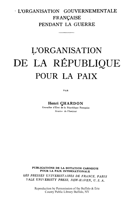 handle is hein.cow/repourp0001 and id is 1 raw text is: L'ORGANISATION GOUVERNEMENTALE
FRANI;AISE
PENDANT LA GUERRE
L'ORGANISATION
P
DE LA REPUBLIQUE
POUR LA PAIX
PAR
Henri CHARDON
Conseiller d'ltat do la Republique Frangaise
Membrnv de IInstitut

PUBLICATIONS DE LA DOTATION CARNEGIE
POUR LA PAIX INTERNATIONALE
LES PRESSES UNIVERSITAIRES DE FRANCE, PARIS
YALE UNIVERSITY PRESS, NEW-HAVEN, U. S. A.
Reproduction by Permmission of the Buffalo & Erie
County Public Library Buffalo, NY


