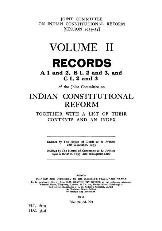 handle is hein.cow/reprecs0002 and id is 1 raw text is: JOINT COMMITTEE
ON INDIAN CONSTITUTIONAL REFORM
[SESSION 1933-34]
VOLUME 11
RECORDS
Al andZ2, B1, 2and3,and
C 1, 2 and 3
of the joint Committee on
INDIAN CONSTITUTIONAL
REFORM
TOGETHER WITH A LIST OF THEIR
CONTENTS AND AN INDEX
Ordered by The House of Lords to be Printed
281h November, 1933
Ordered by The House of Commons to be Printed
24th November, 1933, and subsequent dates
LONDON
PRINTED AND PUBLISHED BY HIS MAJESTY'S STATIONERY OFFICE
To be purchased directly from H.M. STATIONERY OFFICE at the following addresses
Adastral House, Kingsway, London, W.C.2; xso, George Street, Edinburgh a
York Street, Manchester x; x, St. Andrew's Crescent, Cardili
So, Chichester Street, Belfast
or through any Bookseller
'934
Price 7s. 6d. Net
H.L. 6(,,)
H.C. 5(11)


