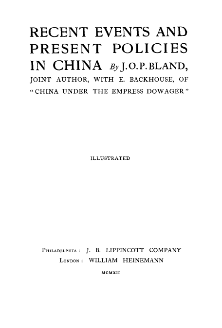 handle is hein.cow/revepchi0001 and id is 1 raw text is: RECENT EVENTS AND
PRESENT POLICIES
IN   CHINA      By J.O.P.BLAND,
JOINT AUTHOR, WITH E. BACKHOUSE, OF
CHINA UNDER THE EMPRESS DOWAGER
ILLUSTRATED
PHILADELPHIA: J. B. LIPPINCOTT COMPANY
LONDON: WILLIAM HEINEMANN

MCMXII


