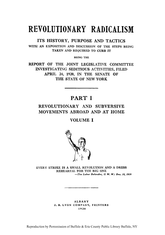 handle is hein.cow/revrads0001 and id is 1 raw text is: REVOLUTIONARY RADICALISM
ITS HISTORY, PURPOSE AND TACTICS
WITH AN EXPOSITION AND DISCUSSION OF THE STEPS BEING
TAKEN AND REQUIRED TO CURB IT
BEING THE
REPORT OF THE JOINT LEGISLATIVE COMMITTEE
INVESTIGATING SEDITIOUS ACTIVITIES, FILED
APRIL 24, 1920, IN THE SENATE OF
THE STATE OF NEW YORK

PART I
REVOLUTIONARY AND SUBVERSIVE
MOVEMENTS ABROAD AND AT HOME
VOLUME I

EVERY STRIKE IS A SMALL REVOLUTION AND A DRESS
REHEARSAL FOR THE BIG ONE
-The Labor Defender, (I. W. W.) Dec. 15, 1918
ALBANY
J. B. LYON COMPANY, PRINTERS
1920

Reproduction by Permnmission of Buffalo & Erie County Public Library Buffalo, NY


