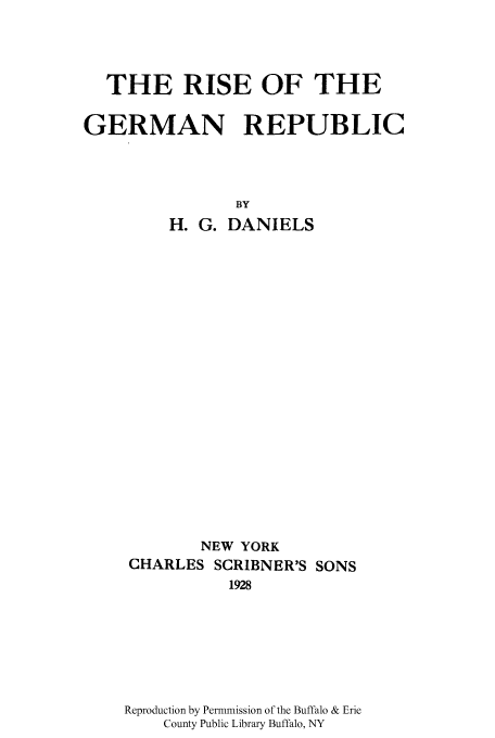 handle is hein.cow/rigermr0001 and id is 1 raw text is: THE RISE OF THE
GERMAN REPUBLIC
BY
H. G. DANIELS

NEW YORK
CHARLES SCRIBNER'S SONS
1928
Reproduction by Permmission of the Buffalo & Erie
County Public Library Buffalo, NY


