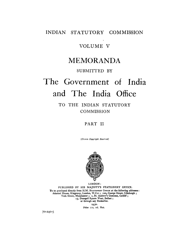 handle is hein.cow/rindisco0005 and id is 1 raw text is: INDIAN

STATUTORY

COMMISSION

VOLUME V
MEMORANDA
SUBMITTED BY
The Government of India
and The India Office
TO THE INDIAN STATUTORY
COMMISSION
PART II
(Crown Copyright Reserved)

LONDON:
PUBLISHED BY HIS MAJESTY'S STATIONERY OFFICE.
To be purchased directly from H.M. STATIONERY OFFIcE at the following addresses:
Adastral House, Kingsway, London, W.C.2 ; 12o, George Street, Edinburgh
York Street, Manchester ; I, St. Andrew's Crescent, Cardiff
iS, Donegall Square West, Belfast
or through any Bookseller.
1930.
Price IIs. od. Net.
70-240-5


